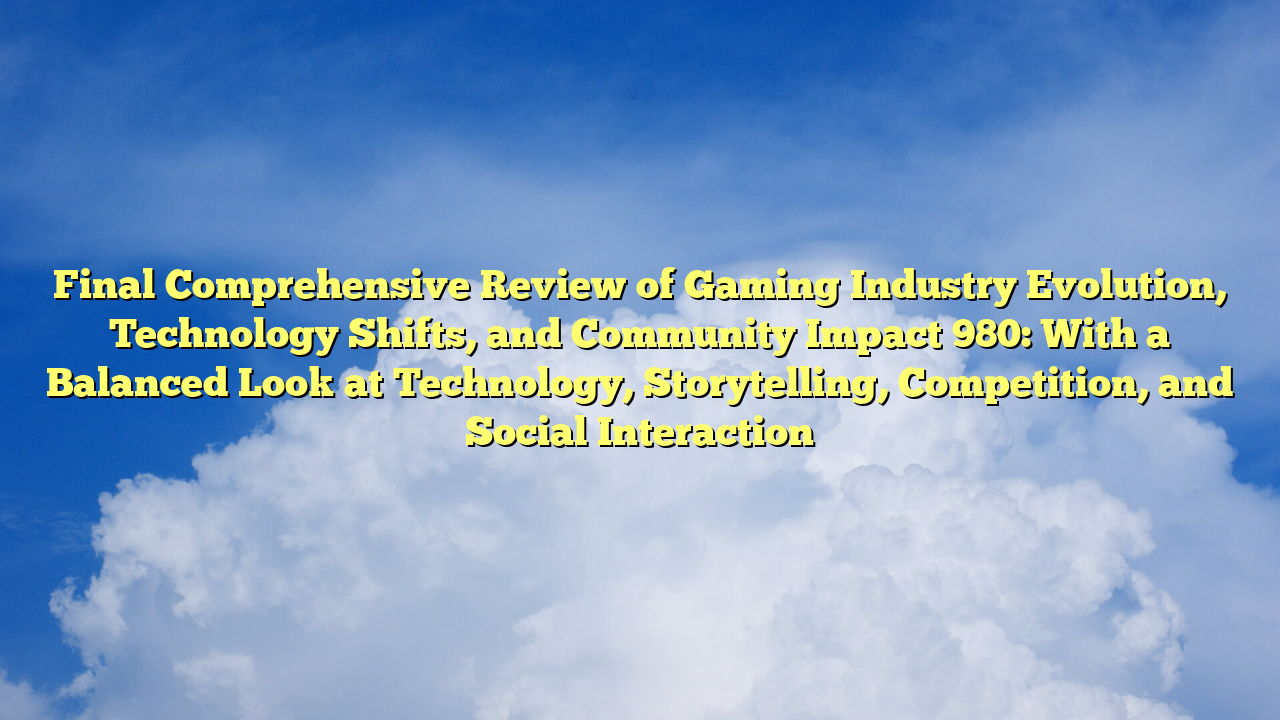 Final Comprehensive Review of Gaming Industry Evolution, Technology Shifts, and Community Impact 980: With a Balanced Look at Technology, Storytelling, Competition, and Social Interaction